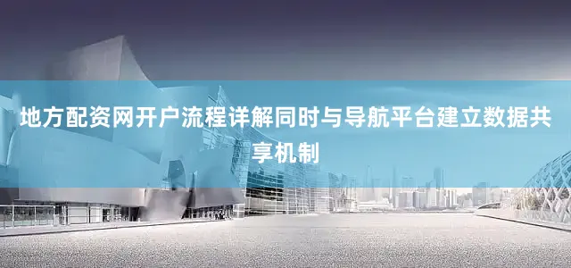地方配资网开户流程详解同时与导航平台建立数据共享机制