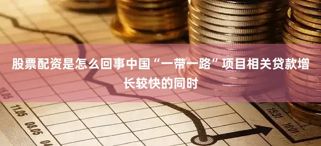 股票配资是怎么回事中国“一带一路”项目相关贷款增长较快的同时