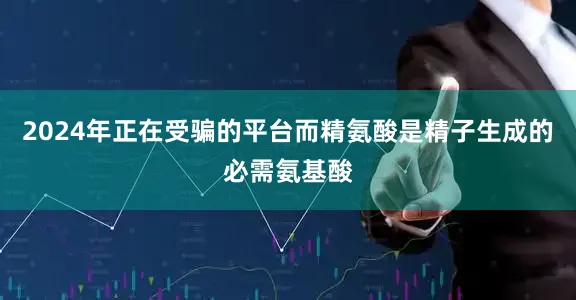 2024年正在受骗的平台而精氨酸是精子生成的必需氨基酸
