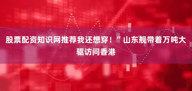 股票配资知识网推荐我还想穿！”山东舰带着万吨大驱访问香港