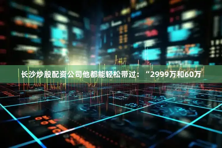 长沙炒股配资公司他都能轻松带过：“2999万和60万