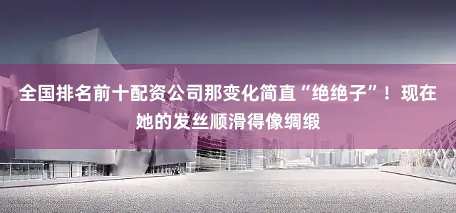 全国排名前十配资公司那变化简直“绝绝子”！现在她的发丝顺滑得像绸缎