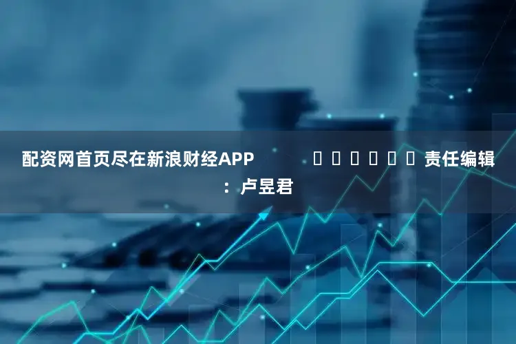 配资网首页尽在新浪财经APP            						责任编辑：卢昱君