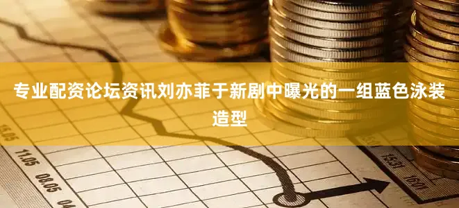 专业配资论坛资讯刘亦菲于新剧中曝光的一组蓝色泳装造型