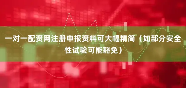 一对一配资网注册申报资料可大幅精简（如部分安全性试验可能豁免）